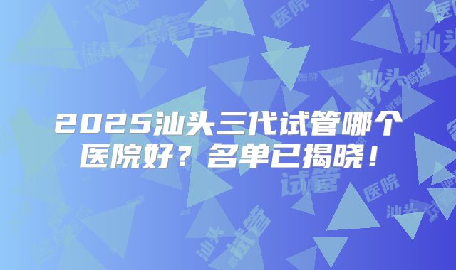 2025汕头三代试管哪个医院好?名单已揭晓!