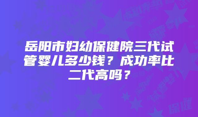 岳阳市妇幼保健院三代试管婴儿多少钱？成功率比二代高吗？