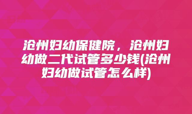 沧州妇幼保健院,沧州妇幼做二代试管多少钱(沧州妇幼做试管怎么样)