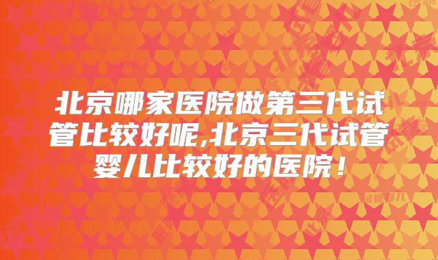 北京哪家医院做第三代试管比较好呢,北京三代试管婴儿比较好的医院!
