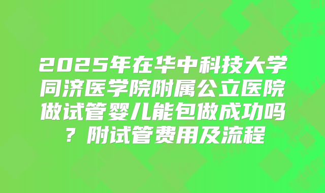 2025年在华中科技大学同济医学院附属公立医院做试管婴儿能包做成功吗?附试管费用及流程