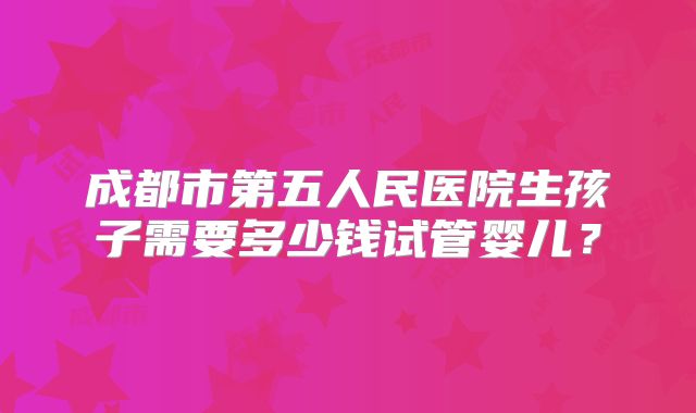 成都市第五人民医院生孩子需要多少钱试管婴儿？