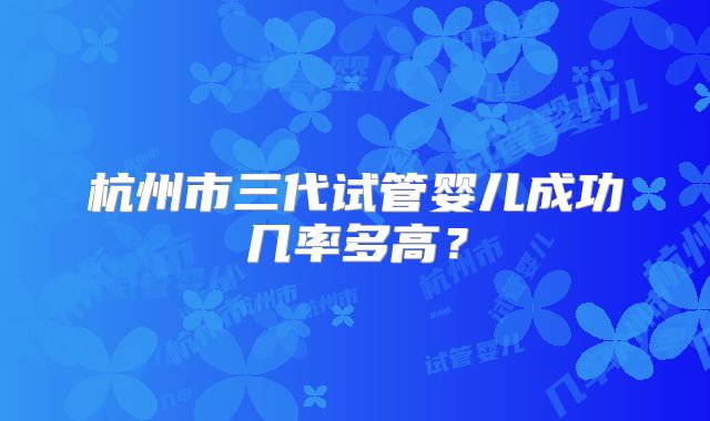 杭州市三代试管婴儿成功几率多高？