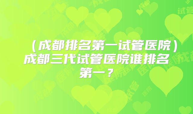 （成都排名第一试管医院）成都三代试管医院谁排名第一？