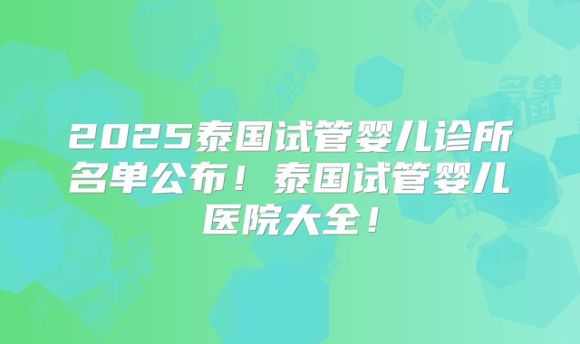 2025泰国试管婴儿诊所名单公布!泰国试管婴儿医院大全!