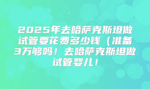 2025年去哈萨克斯坦做试管要花费多少钱(准备3万够吗!去哈萨克斯坦做试管婴儿!