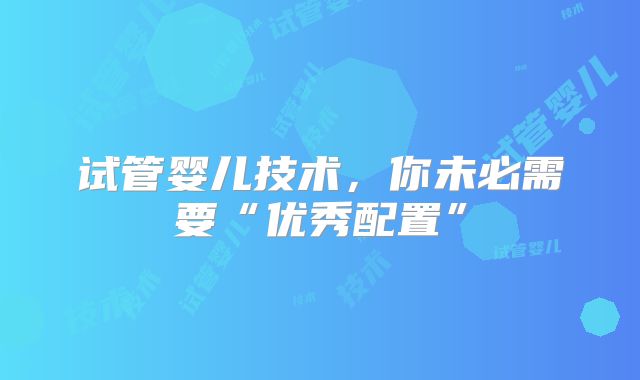 试管婴儿技术，你未必需要“优秀配置”