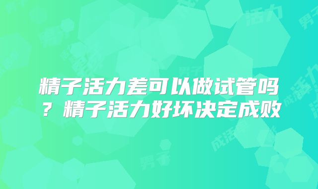 精子活力差可以做试管吗？精子活力好坏决定成败