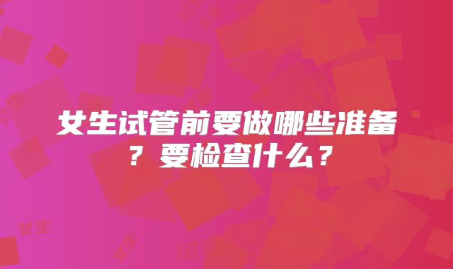 女生试管前要做哪些准备?要检查什么?