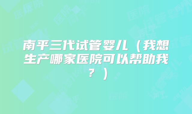 南平三代试管婴儿（我想生产哪家医院可以帮助我？）