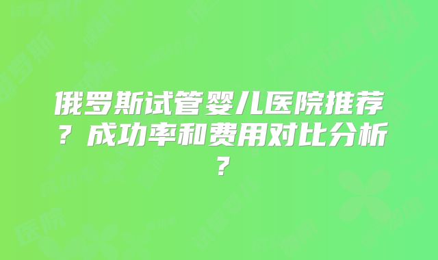 俄罗斯试管婴儿医院推荐？成功率和费用对比分析？