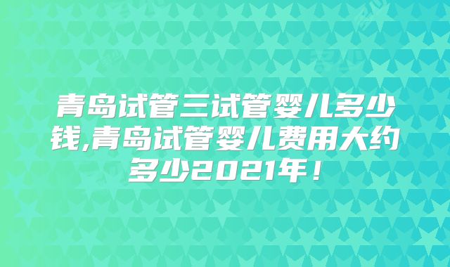 青岛试管三试管婴儿多少钱,青岛试管婴儿费用大约多少2021年！