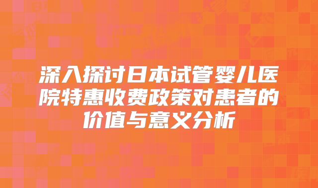 深入探讨日本试管婴儿医院特惠收费政策对患者的价值与意义分析