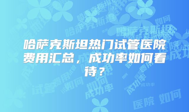 哈萨克斯坦热门试管医院费用汇总，成功率如何看待？