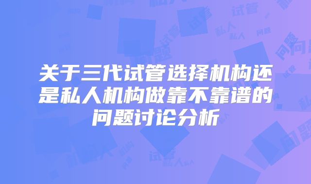 关于三代试管选择机构还是私人机构做靠不靠谱的问题讨论分析