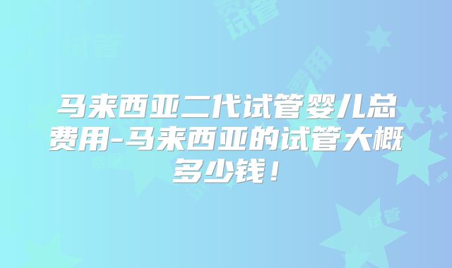 马来西亚二代试管婴儿总费用-马来西亚的试管大概多少钱!