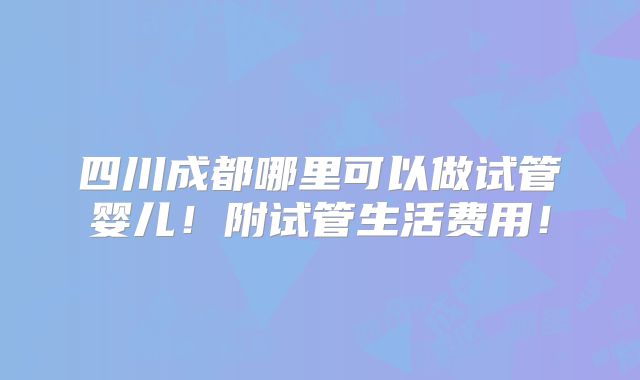 四川成都哪里可以做试管婴儿！附试管生活费用！