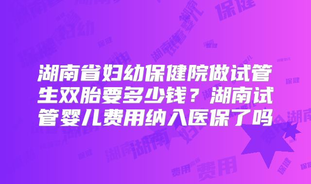 湖南省妇幼保健院做试管生双胎要多少钱？湖南试管婴儿费用纳入医保了吗