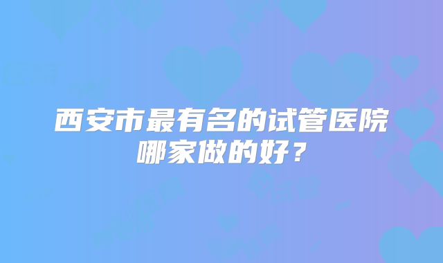 西安市最有名的试管医院哪家做的好?