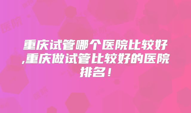 重庆试管哪个医院比较好,重庆做试管比较好的医院排名！