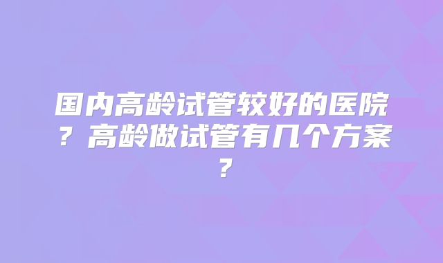 国内高龄试管较好的医院?高龄做试管有几个方案?