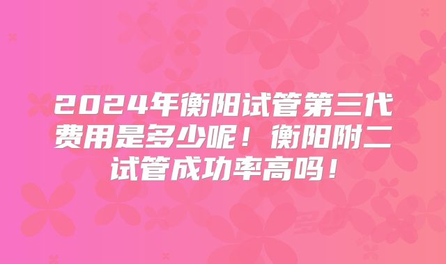 2024年衡阳试管第三代费用是多少呢！衡阳附二试管成功率高吗！