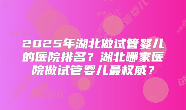 2025年湖北做试管婴儿的医院排名?湖北哪家医院做试管婴儿最权威?