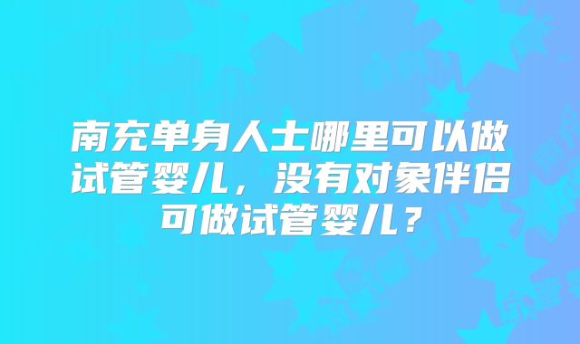 南充单身人士哪里可以做试管婴儿，没有对象伴侣可做试管婴儿？