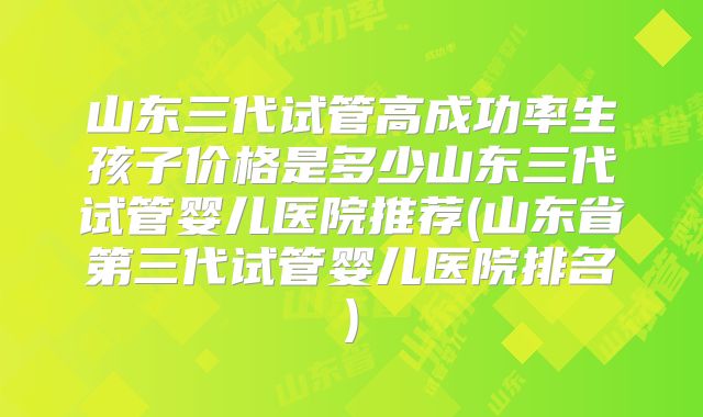 山东三代试管高成功率生孩子价格是多少山东三代试管婴儿医院推荐(山东省第三代试管婴儿医院排名)