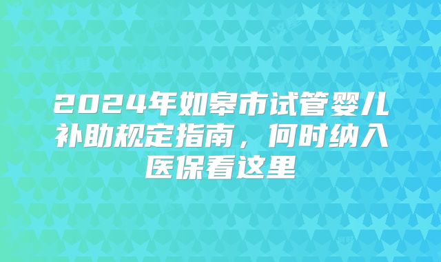 2024年如皋市试管婴儿补助规定指南，何时纳入医保看这里