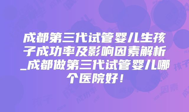 成都第三代试管婴儿生孩子成功率及影响因素解析_成都做第三代试管婴儿哪个医院好!