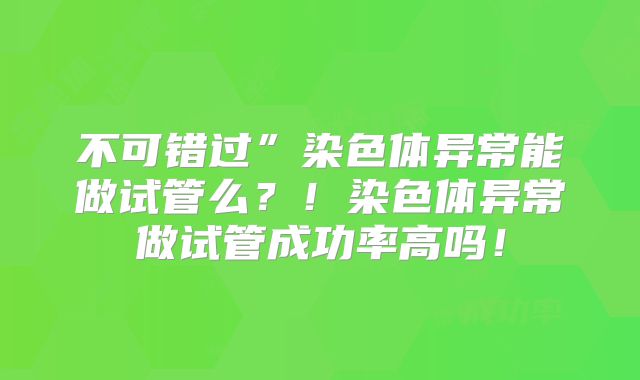不可错过”染色体异常能做试管么？！染色体异常做试管成功率高吗！