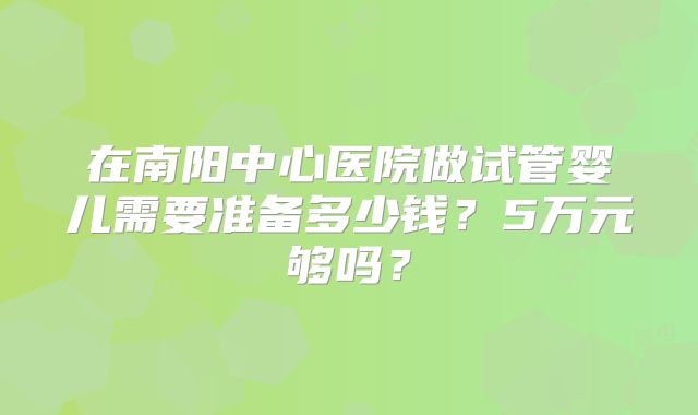 在南阳中心医院做试管婴儿需要准备多少钱？5万元够吗？