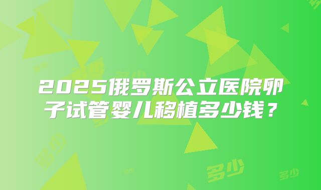 2025俄罗斯公立医院卵子试管婴儿移植多少钱？