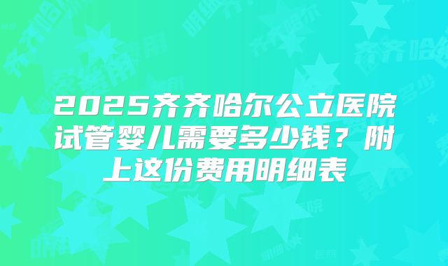 2025齐齐哈尔公立医院试管婴儿需要多少钱？附上这份费用明细表