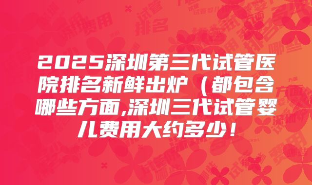 2025深圳第三代试管医院排名新鲜出炉(都包含哪些方面,深圳三代试管婴儿费用大约多少!