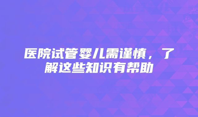 医院试管婴儿需谨慎,了解这些知识有帮助