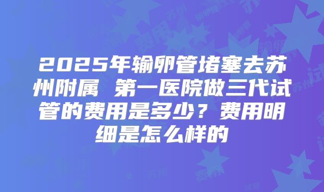2025年输卵管堵塞去苏州附属 第一医院做三代试管的费用是多少?费用明细是怎么样的