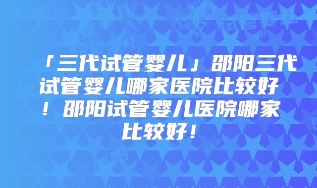 「三代试管婴儿」邵阳三代试管婴儿哪家医院比较好！邵阳试管婴儿医院哪家比较好！