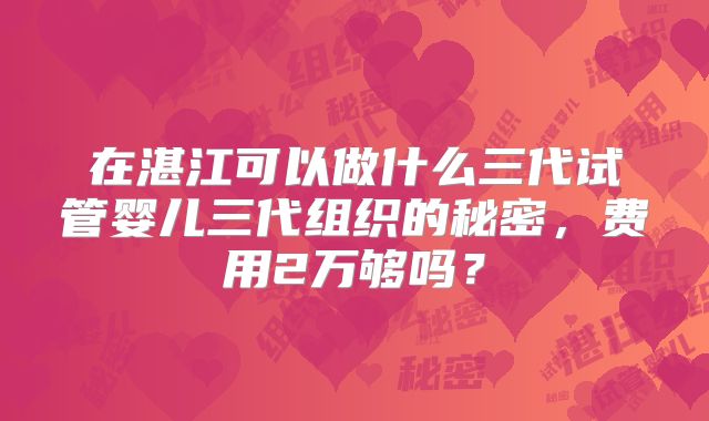 在湛江可以做什么三代试管婴儿三代组织的秘密，费用2万够吗？