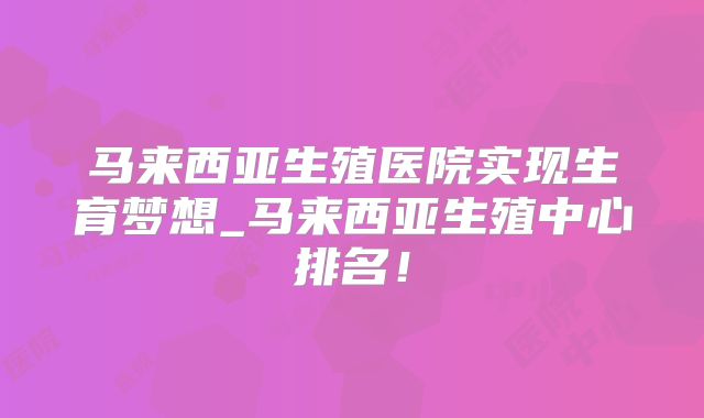 马来西亚生殖医院实现生育梦想_马来西亚生殖中心排名!