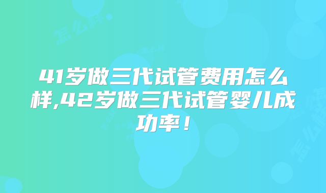 41岁做三代试管费用怎么样,42岁做三代试管婴儿成功率！