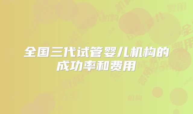 全国三代试管婴儿机构的成功率和费用