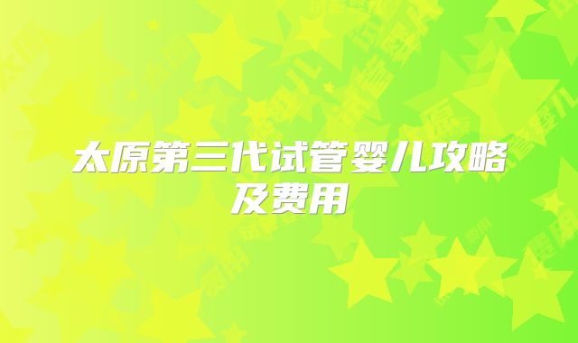 太原第三代试管婴儿攻略及费用