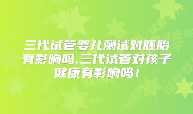 三代试管婴儿测试对胚胎有影响吗,三代试管对孩子健康有影响吗！