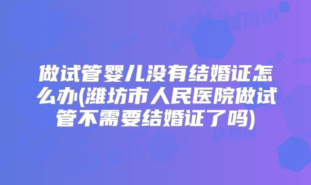 做试管婴儿没有结婚证怎么办(潍坊市人民医院做试管不需要结婚证了吗)