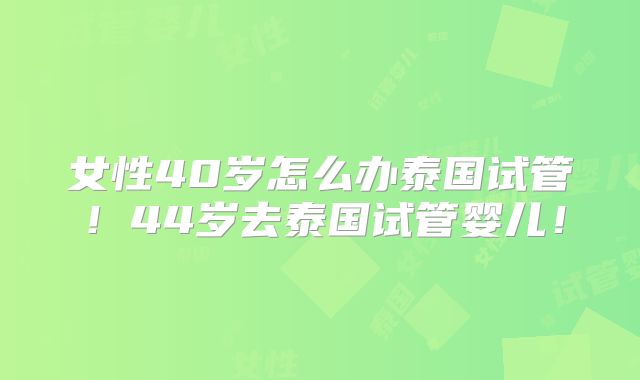 女性40岁怎么办泰国试管!44岁去泰国试管婴儿!