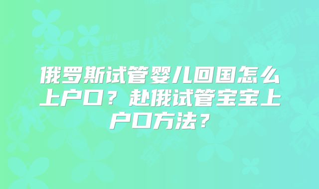 俄罗斯试管婴儿回国怎么上户口？赴俄试管宝宝上户口方法？