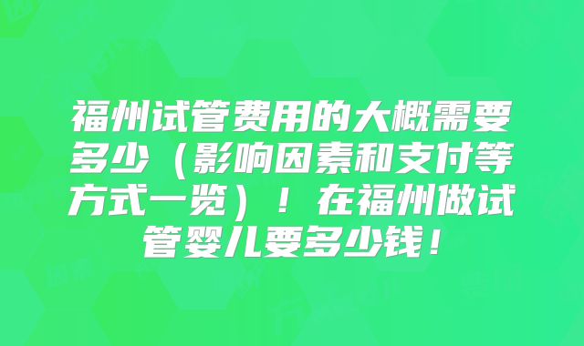 福州试管费用的大概需要多少（影响因素和支付等方式一览）！在福州做试管婴儿要多少钱！
