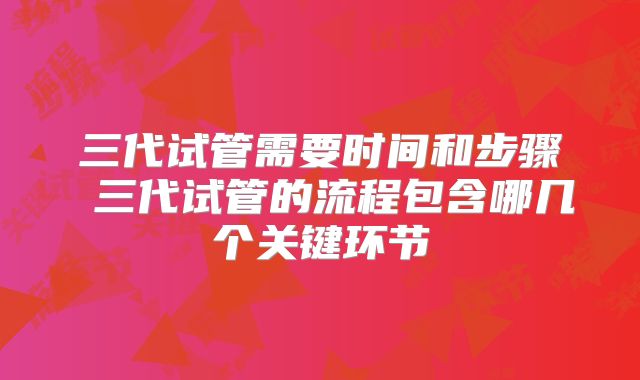 三代试管需要时间和步骤 三代试管的流程包含哪几个关键环节